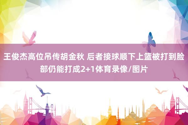 王俊杰高位吊传胡金秋 后者接球顺下上篮被打到脸部仍能打成2+1体育录像/图片