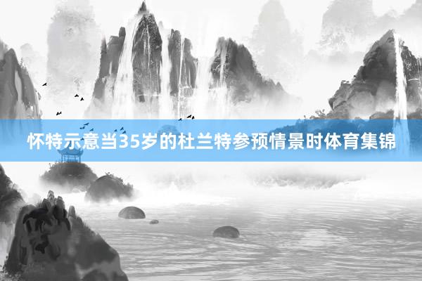 怀特示意当35岁的杜兰特参预情景时体育集锦