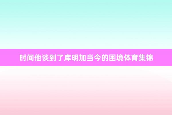 时间他谈到了库明加当今的困境体育集锦