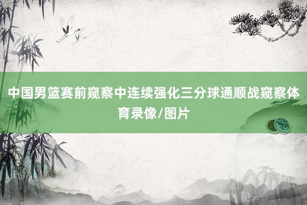 中国男篮赛前窥察中连续强化三分球通顺战窥察体育录像/图片