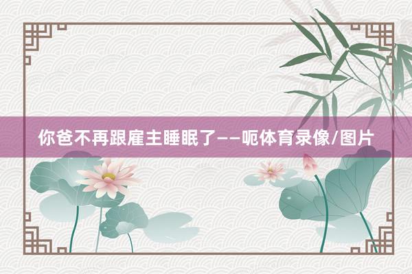 你爸不再跟雇主睡眠了——呃体育录像/图片