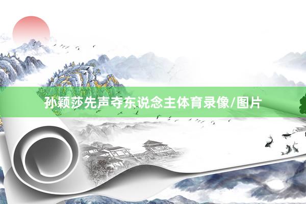 孙颖莎先声夺东说念主体育录像/图片