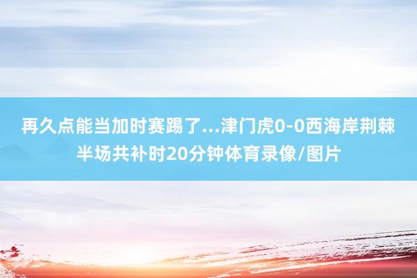 再久点能当加时赛踢了...津门虎0-0西海岸荆棘半场共补时20分钟体育录像/图片