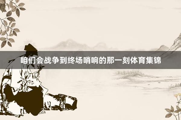 咱们会战争到终场哨响的那一刻体育集锦