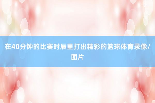 在40分钟的比赛时辰里打出精彩的篮球体育录像/图片