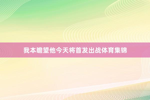 我本瞻望他今天将首发出战体育集锦