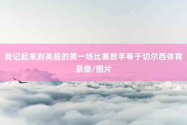 我记起来到英超的第一场比赛敌手等于切尔西体育录像/图片
