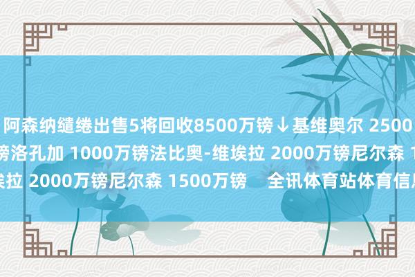 阿森纳缱绻出售5将回收8500万镑↓基维奥尔 2500万镑津琴科 1500万镑洛孔加 1000万镑法比奥-维埃拉 2000万镑尼尔森 1500万镑    全讯体育站体育信息