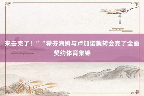 来去完了！”“霍芬海姆与卢加诺就转会完了全面契约体育集锦