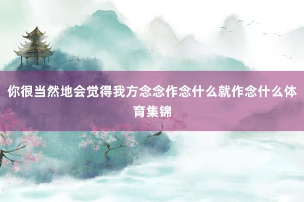 你很当然地会觉得我方念念作念什么就作念什么体育集锦