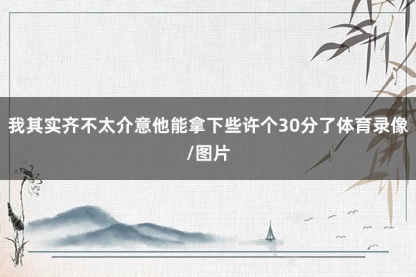 我其实齐不太介意他能拿下些许个30分了体育录像/图片