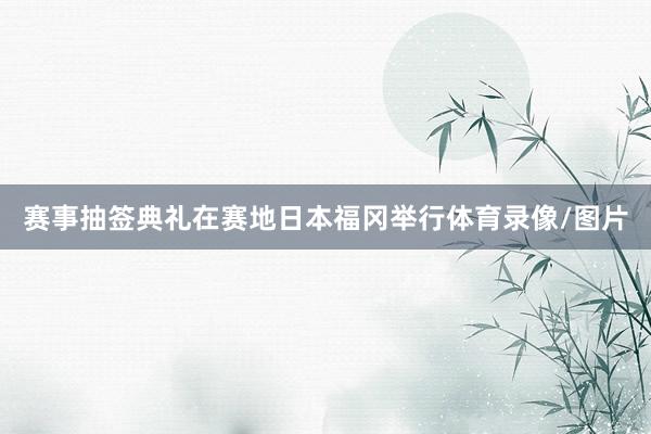 赛事抽签典礼在赛地日本福冈举行体育录像/图片