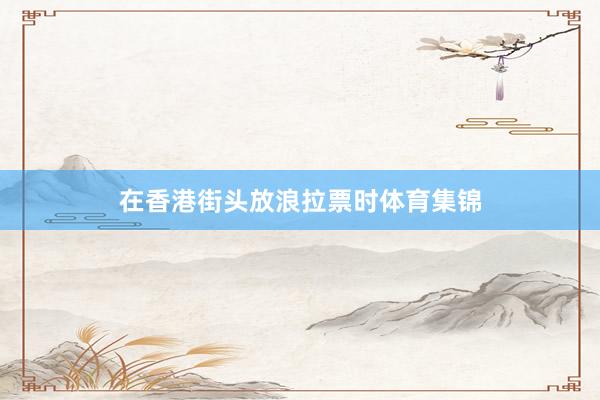 在香港街头放浪拉票时体育集锦