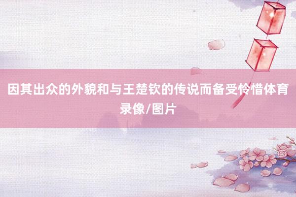 因其出众的外貌和与王楚钦的传说而备受怜惜体育录像/图片