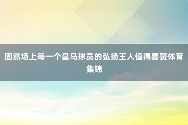 固然场上每一个皇马球员的弘扬王人值得嘉赞体育集锦