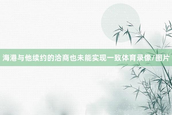 海港与他续约的洽商也未能实现一致体育录像/图片