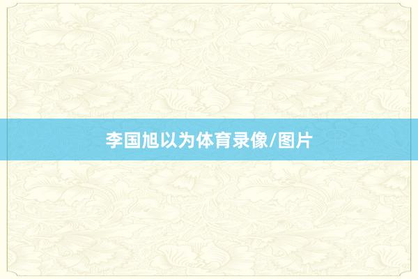 李国旭以为体育录像/图片