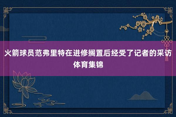 火箭球员范弗里特在进修搁置后经受了记者的采访体育集锦