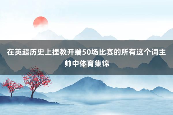 在英超历史上捏教开端50场比赛的所有这个词主帅中体育集锦
