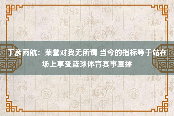 丁彦雨航：荣誉对我无所谓 当今的指标等于站在场上享受篮球体育赛事直播