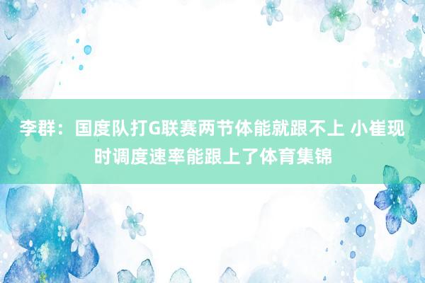 李群：国度队打G联赛两节体能就跟不上 小崔现时调度速率能跟上了体育集锦