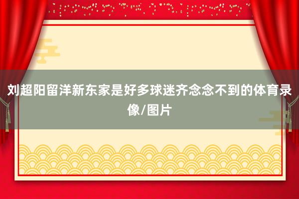 刘超阳留洋新东家是好多球迷齐念念不到的体育录像/图片
