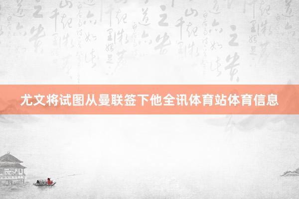 尤文将试图从曼联签下他全讯体育站体育信息
