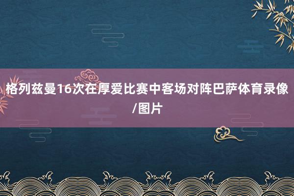 格列兹曼16次在厚爱比赛中客场对阵巴萨体育录像/图片