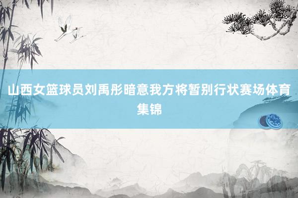 山西女篮球员刘禹彤暗意我方将暂别行状赛场体育集锦