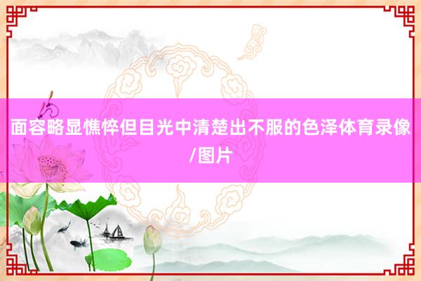 面容略显憔悴但目光中清楚出不服的色泽体育录像/图片