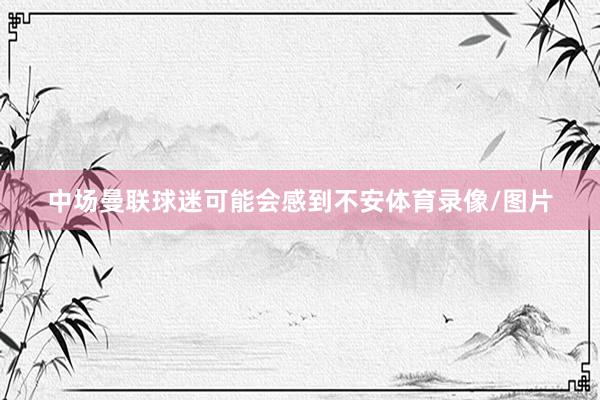 中场曼联球迷可能会感到不安体育录像/图片