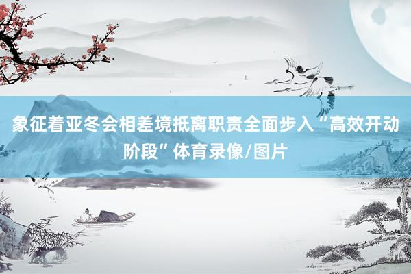 象征着亚冬会相差境抵离职责全面步入“高效开动阶段”体育录像/图片
