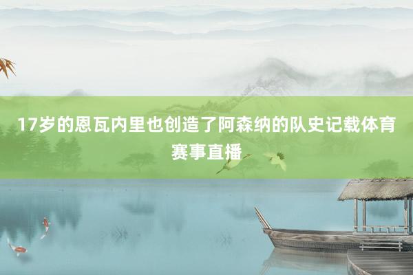 17岁的恩瓦内里也创造了阿森纳的队史记载体育赛事直播
