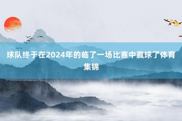 球队终于在2024年的临了一场比赛中赢球了体育集锦