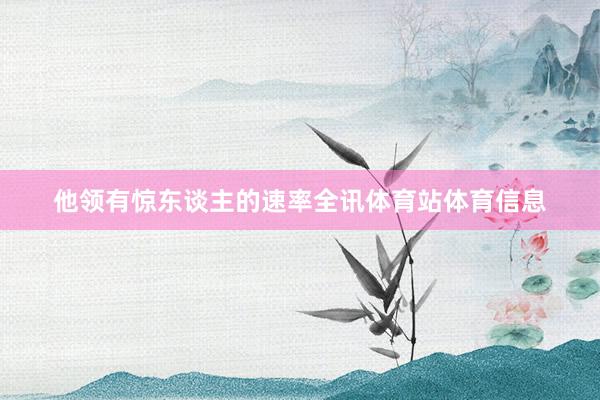 他领有惊东谈主的速率全讯体育站体育信息