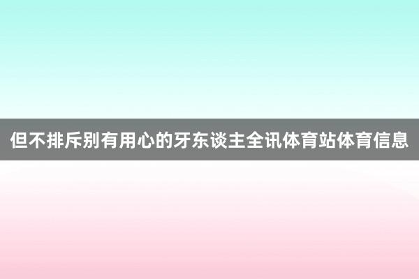 但不排斥别有用心的牙东谈主全讯体育站体育信息
