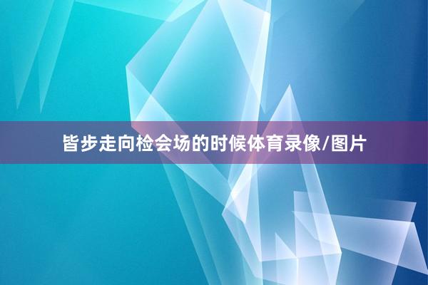 皆步走向检会场的时候体育录像/图片