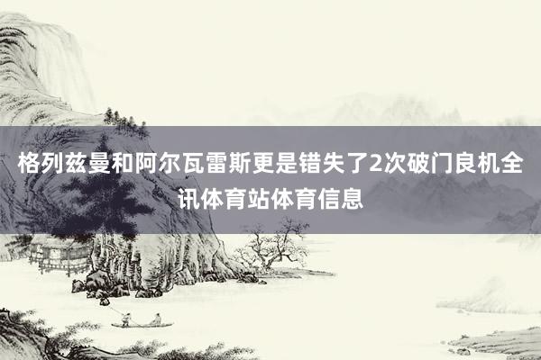 格列兹曼和阿尔瓦雷斯更是错失了2次破门良机全讯体育站体育信息