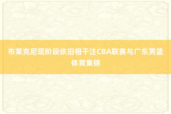 布莱克尼现阶段依旧相干注CBA联赛与广东男篮体育集锦