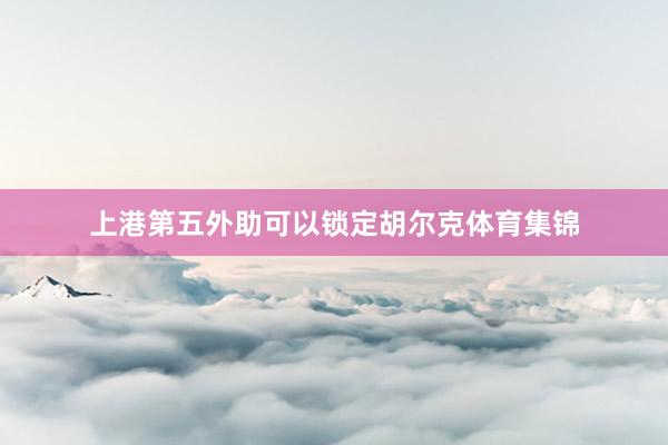 上港第五外助可以锁定胡尔克体育集锦