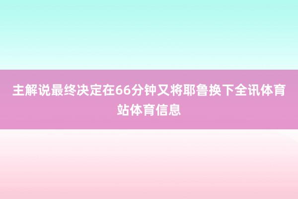 主解说最终决定在66分钟又将耶鲁换下全讯体育站体育信息