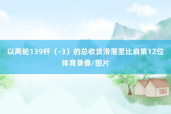 以两轮139杆（-3）的总收货滑落至比肩第12位体育录像/图片