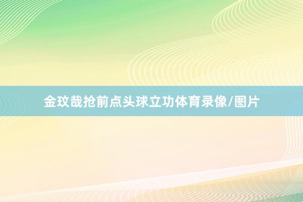 金玟哉抢前点头球立功体育录像/图片