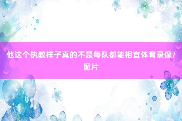 他这个执教样子真的不是每队都能相宜体育录像/图片