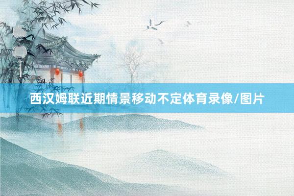 西汉姆联近期情景移动不定体育录像/图片