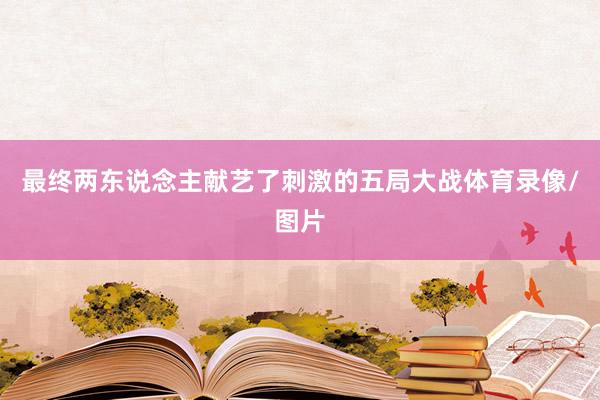 最终两东说念主献艺了刺激的五局大战体育录像/图片