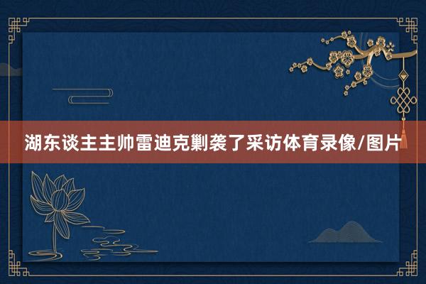 湖东谈主主帅雷迪克剿袭了采访体育录像/图片