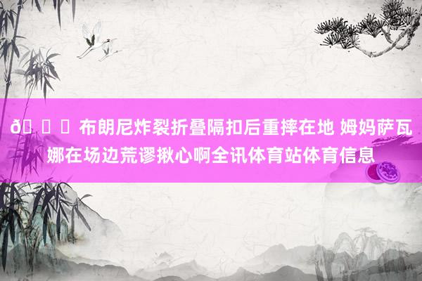 😟布朗尼炸裂折叠隔扣后重摔在地 姆妈萨瓦娜在场边荒谬揪心啊全讯体育站体育信息