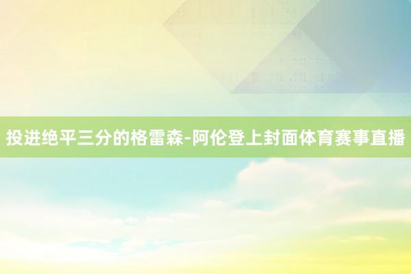 投进绝平三分的格雷森-阿伦登上封面体育赛事直播