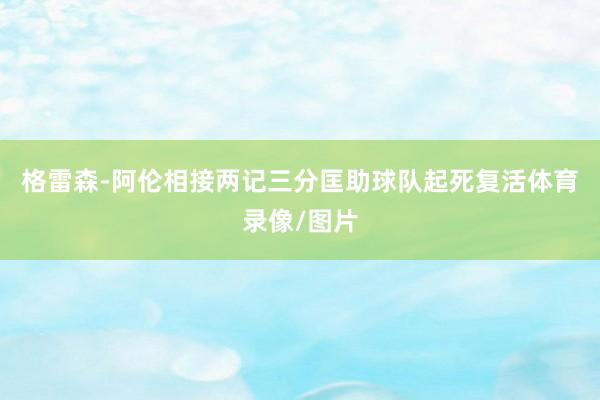 格雷森-阿伦相接两记三分匡助球队起死复活体育录像/图片